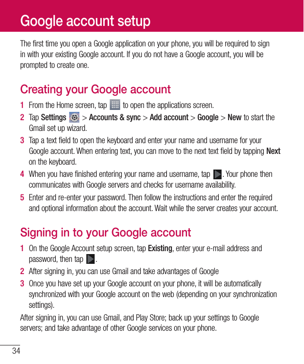 34The first time you open a Google application on your phone, you will be required to sign in with your existing Google account. If you do not have a Google account, you will be prompted to create one.Creating your Google account1  From the Home screen, tap   to open the applications screen.2  Tap Settings  &gt; Accounts &amp; sync &gt; Add account &gt; Google &gt; New to start the Gmail set up wizard.3  Tap a text field to open the keyboard and enter your name and username for your Google account. When entering text, you can move to the next text field by tapping Next on the keyboard.4  When you have finished entering your name and username, tap  . Your phone then communicates with Google servers and checks for username availability.5  Enter and re-enter your password. Then follow the instructions and enter the required and optional information about the account. Wait while the server creates your account.Signing in to your Google account1  On the Google Account setup screen, tap Existing, enter your e-mail address and password, then tap  .2  After signing in, you can use Gmail and take advantages of Google 3  Once you have set up your Google account on your phone, it will be automatically synchronized with your Google account on the web (depending on your synchronization settings).After signing in, you can use Gmail, and Play Store; back up your settings to Google servers; and take advantage of other Google services on your phone.Google account setup