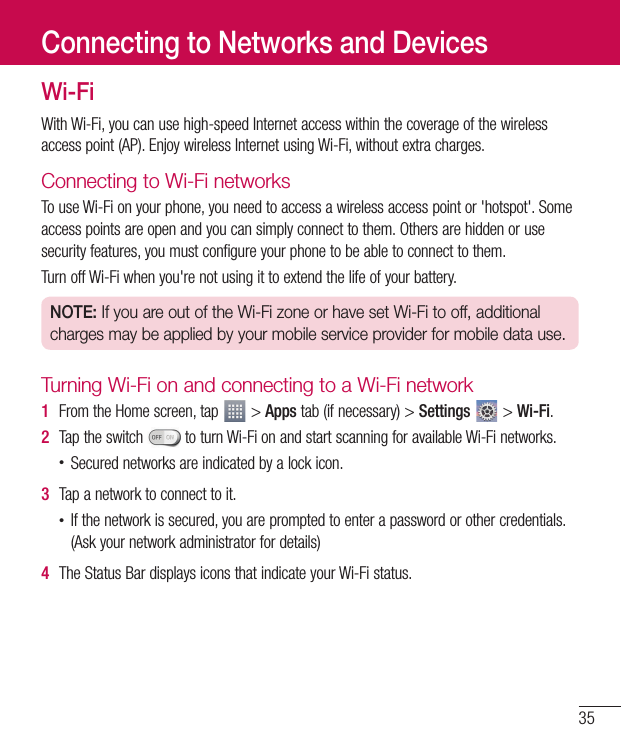 35Wi-FiWith Wi-Fi, you can use high-speed Internet access within the coverage of the wireless access point (AP). Enjoy wireless Internet using Wi-Fi, without extra charges. Connecting to Wi-Fi networksTo use Wi-Fi on your phone, you need to access a wireless access point or &apos;hotspot&apos;. Some access points are open and you can simply connect to them. Others are hidden or use security features, you must configure your phone to be able to connect to them.Turn off Wi-Fi when you&apos;re not using it to extend the life of your battery.NOTE: If you are out of the Wi-Fi zone or have set Wi-Fi to off, additional charges may be applied by your mobile service provider for mobile data use.Turning Wi-Fi on and connecting to a Wi-Fi network1  From the Home screen, tap   &gt; Apps tab (if necessary) &gt; Settings  &gt; Wi-Fi.2  Tap the switch   to turn Wi-Fi on and start scanning for available Wi-Fi networks.• Secured networks are indicated by a lock icon.3  Tap a network to connect to it.• If the network is secured, you are prompted to enter a password or other credentials. (Ask your network administrator for details)4  The Status Bar displays icons that indicate your Wi-Fi status.Connecting to Networks and Devices