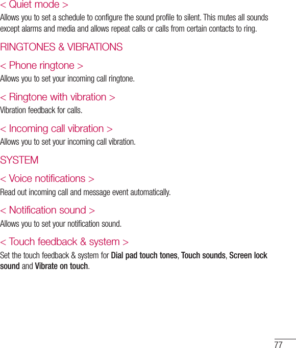 77&lt; Quiet mode &gt; Allows you to set a schedule to configure the sound profile to silent. This mutes all sounds except alarms and media and allows repeat calls or calls from certain contacts to ring.RINGTONES &amp; VIBRATIONS&lt; Phone ringtone &gt;Allows you to set your incoming call ringtone.&lt; Ringtone with vibration &gt;Vibration feedback for calls.&lt; Incoming call vibration &gt;Allows you to set your incoming call vibration.SYSTEM&lt; Voice notifications &gt;Read out incoming call and message event automatically.&lt; Notification sound &gt;Allows you to set your notification sound. &lt; Touch feedback &amp; system &gt;Set the touch feedback &amp; system for Dial pad touch tones, Touch sounds, Screen lock sound and Vibrate on touch.
