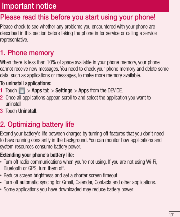 17Please read this before you start using your phone!Please check to see whether any problems you encountered with your phone are described in this section before taking the phone in for service or calling a service representative.1. Phone memoryWhen there is less than 10% of space available in your phone memory, your phone cannot receive new messages. You need to check your phone memory and delete some data, such as applications or messages, to make more memory available.To uninstall applications:1Touch   &gt; Apps tab &gt; Settings &gt; Apps from the DEVICE.2Once all applications appear, scroll to and select the application you want to uninstall.3Touch Uninstall.2. Optimizing battery lifeExtend your battery&apos;s life between charges by turning off features that you don&apos;t need to have running constantly in the background. You can monitor how applications and system resources consume battery power. Extending your phone&apos;s battery life:t Turn off radio communications when you&apos;re not using. If you are not using Wi-Fi, Bluetooth or GPS, turn them off.t Reduce screen brightness and set a shorter screen timeout.t Turn off automatic syncing for Gmail, Calendar, Contacts and other applications.t Some applications you have downloaded may reduce battery power.Important notice