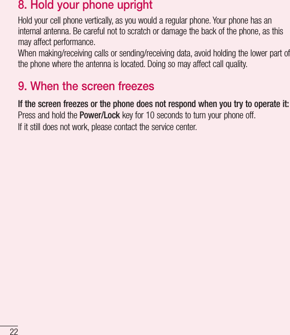 22Important notice8. Hold your phone uprightHold your cell phone vertically, as you would a regular phone. Your phone has an internal antenna. Be careful not to scratch or damage the back of the phone, as this may affect performance.When making/receiving calls or sending/receiving data, avoid holding the lower part of the phone where the antenna is located. Doing so may affect call quality.9. When the screen freezesIf the screen freezes or the phone does not respond when you try to operate it:Press and hold the Power/Lock key for 10 seconds to turn your phone off.If it still does not work, please contact the service center.