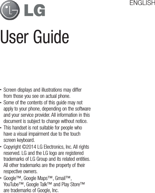 User GuideENGLISHt Screen displays and illustrations may differ from those you see on actual phone.t Some of the contents of this guide may not apply to your phone, depending on the software and your service provider. All information in this document is subject to change without notice.t This handset is not suitable for people who have a visual impairment due to the touch screen keyboard.t Copyright ©2014 LG Electronics, Inc. All rights reserved. LG and the LG logo are registered trademarks of LG Group and its related entities. All other trademarks are the property of their respective owners.t Google™, Google Maps™, Gmail™, YouTube™, Google Talk™ and Play Store™ are trademarks of Google, Inc.