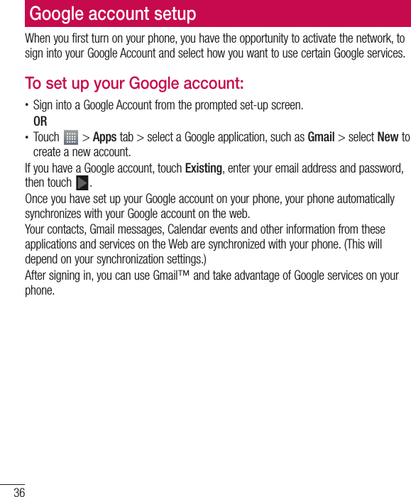 36Google account setupWhen you first turn on your phone, you have the opportunity to activate the network, to sign into your Google Account and select how you want to use certain Google services. To set up your Google account:t Sign into a Google Account from the prompted set-up screen.ORt Touch   &gt; Apps tab &gt; select a Google application, such as Gmail &gt; select New to create a new account. If you have a Google account, touch Existing, enter your email address and password, then touch  .Once you have set up your Google account on your phone, your phone automatically synchronizes with your Google account on the web.Your contacts, Gmail messages, Calendar events and other information from these applications and services on the Web are synchronized with your phone. (This will depend on your synchronization settings.)After signing in, you can use Gmail™ and take advantage of Google services on your phone.