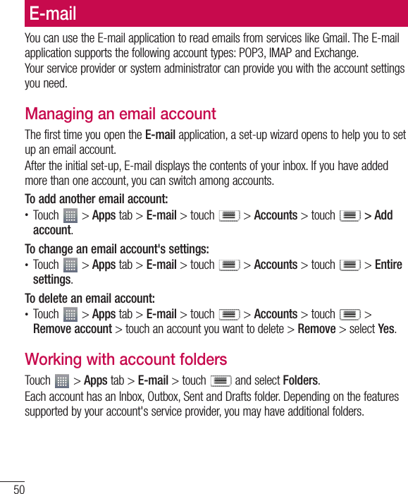 50E-mailYou can use the E-mail application to read emails from services like Gmail. The E-mail application supports the following account types: POP3, IMAP and Exchange.Your service provider or system administrator can provide you with the account settings you need.Managing an email accountThe first time you open the E-mail application, a set-up wizard opens to help you to set up an email account.After the initial set-up, E-mail displays the contents of your inbox. If you have added more than one account, you can switch among accounts. To add another email account:t Touch   &gt; Apps tab &gt; E-mail &gt; touch   &gt; Accounts &gt; touch  &gt; Add account.To change an email account&apos;s settings:t Touch   &gt; Apps tab &gt; E-mail &gt; touch   &gt; Accounts &gt; touch   &gt; Entire settings.To delete an email account:t Touch   &gt; Apps tab &gt; E-mail &gt; touch   &gt; Accounts &gt; touch   &gt; Remove account &gt; touch an account you want to delete &gt; Remove &gt; select Yes.Working with account foldersTouch   &gt; Apps tab &gt; E-mail &gt; touch   and select Folders.Each account has an Inbox, Outbox, Sent and Drafts folder. Depending on the features supported by your account&apos;s service provider, you may have additional folders.