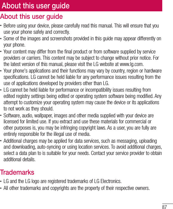 87About this user guideAbout this user guidet Before using your device, please carefully read this manual. This will ensure that you use your phone safely and correctly.t Some of the images and screenshots provided in this guide may appear differently on your phone.t Your content may differ from the final product or from software supplied by service providers or carriers. This content may be subject to change without prior notice. For the latest version of this manual, please visit the LG website at www.lg.com.t Your phone&apos;s applications and their functions may vary by country, region or hardware specifications. LG cannot be held liable for any performance issues resulting from the use of applications developed by providers other than LG.t LG cannot be held liable for performance or incompatibility issues resulting from edited registry settings being edited or operating system software being modified. Any attempt to customize your operating system may cause the device or its applications to not work as they should.t Software, audio, wallpaper, images and other media supplied with your device are licensed for limited use. If you extract and use these materials for commercial or other purposes is, you may be infringing copyright laws. As a user, you are fully are entirely responsible for the illegal use of media.t Additional charges may be applied for data services, such as messaging, uploading and downloading, auto-syncing or using location services. To avoid additional charges, select a data plan to is suitable for your needs. Contact your service provider to obtain additional details.Trademarkst LG and the LG logo are registered trademarks of LG Electronics.t All other trademarks and copyrights are the property of their respective owners.