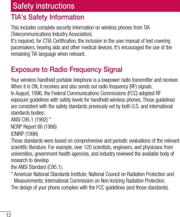 12TIA&apos;s Safety InformationThis includes complete security information on wireless phones from TIA (Telecommunications Industry Association).It&apos;s required, for CTIA Certification, the inclusion in the user manual of text covering pacemakers, hearing aids and other medical devices. It&apos;s encouraged the use of the remaining TIA language when relevant.Exposure to Radio Frequency SignalYour wireless handheld portable telephone is a lowpower radio transmitter and receiver. When it is ON, it receives and also sends out radio frequency (RF) signals.In August, 1996, the Federal Communications Commissions (FCC) adopted RF exposure guidelines with safety levels for handheld wireless phones. Those guidelines are consistent with the safety standards previously set by both U.S. and international TUBOEBSETCPEJFTANSI C95.1 (1992) *NCRP Report 86 (1986)ICNIRP (1996)Those standards were based on comprehensive and periodic evaluations of the relevant scientific literature. For example, over 120 scientists, engineers, and physicians from universities, government health agencies, and industry reviewed the available body of research to developthe ANSI Standard (C95.1).* American National Standards Institute; National Council on Radiation Protection and Measurements; International Commission on Non-Ionizing Radiation Protection.The design of your phone complies with the FCC guidelines (and those standards).Safety instructions