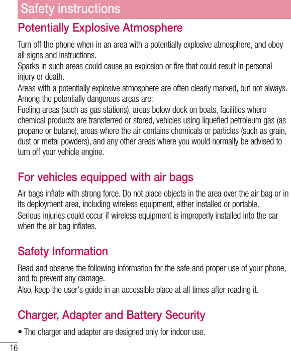 16Potentially Explosive AtmosphereTurn off the phone when in an area with a potentially explosive atmosphere, and obey all signs and instructions.Sparks in such areas could cause an explosion or fire that could result in personal injury or death.Areas with a potentially explosive atmosphere are often clearly marked, but not always. &quot;NPOHUIFQPUFOUJBMMZEBOHFSPVTBSFBTBSFFueling areas (such as gas stations), areas below deck on boats, facilities where chemical products are transferred or stored, vehicles using liquefied petroleum gas (as propane or butane), areas where the air contains chemicals or particles (such as grain, dust or metal powders), and any other areas where you would normally be advised to turn off your vehicle engine.For vehicles equipped with air bags Air bags inflate with strong force. Do not place objects in the area over the air bag or in its deployment area, including wireless equipment, either installed or portable.Serious injuries could occur if wireless equipment is improperly installed into the car when the air bag inflates.Safety InformationRead and observe the following information for the safe and proper use of your phone, and to prevent any damage.Also, keep the user&apos;s guide in an accessible place at all times after reading it.Charger, Adapter and Battery Securityt5IFDIBSHFSBOEBEBQUFSBSFEFTJHOFEPOMZGPSJOEPPSVTFSafety instructions