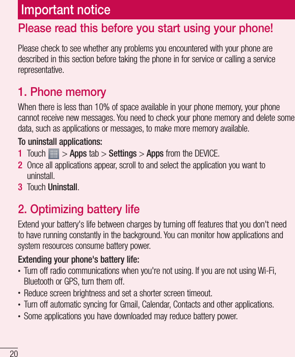 20Please check to see whether any problems you encountered with your phone are described in this section before taking the phone in for service or calling a service representative.1. Phone memoryWhen there is less than 10% of space available in your phone memory, your phone cannot receive new messages. You need to check your phone memory and delete some data, such as applications or messages, to make more memory available.To uninstall applications:1Touch   &gt; Apps tab &gt; Settings &gt; Apps from the DEVICE.2Once all applications appear, scroll to and select the application you want to uninstall.3Touch Uninstall.2. Optimizing battery lifeExtend your battery&apos;s life between charges by turning off features that you don&apos;t need to have running constantly in the background. You can monitor how applications and system resources consume battery power. Extending your phone&apos;s battery life:t Turn off radio communications when you&apos;re not using. If you are not using Wi-Fi, Bluetooth or GPS, turn them off.t Reduce screen brightness and set a shorter screen timeout.t Turn off automatic syncing for Gmail, Calendar, Contacts and other applications.t Some applications you have downloaded may reduce battery power.Important noticePlease read this before you start using your phone!