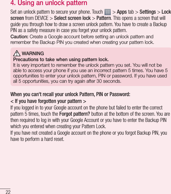 22Important notice4. Using an unlock patternSet an unlock pattern to secure your phone. Touch   &gt; Apps tab &gt; Settings &gt; Lock screen from DEVICE &gt; Select screen lock &gt; Pattern. This opens a screen that will guide you through how to draw a screen unlock pattern. You have to create a Backup PIN as a safety measure in case you forget your unlock pattern.Caution: Create a Google account before setting an unlock pattern and remember the Backup PIN you created when creating your pattern lock. WARNINGPrecautions to take when using pattern lock.It is very important to remember the unlock pattern you set. You will not be able to access your phone if you use an incorrect pattern 5 times. You have 5 opportunities to enter your unlock pattern, PIN or password. If you have used all 5 opportunities, you can try again after 30 seconds.When you can&apos;t recall your unlock Pattern, PIN or Password:&lt; If you have forgotten your pattern &gt;If you logged in to your Google account on the phone but failed to enter the correct pattern 5 times, touch the Forgot pattern? button at the bottom of the screen. You are then required to log in with your Google Account or you have to enter the Backup PIN which you entered when creating your Pattern Lock.If you have not created a Google account on the phone or you forgot Backup PIN, you have to perform a hard reset.