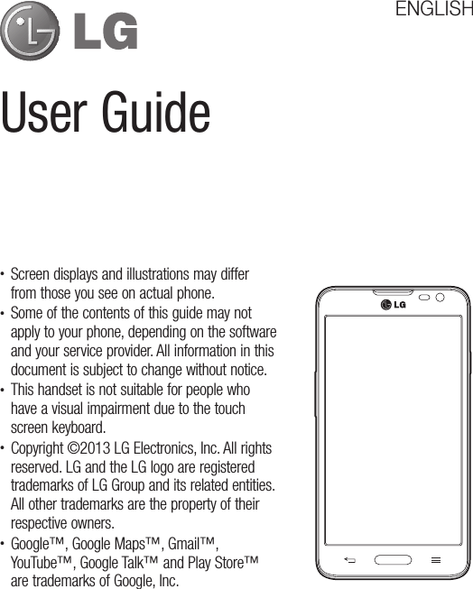 User GuideENGLISHt Screen displays and illustrations may differ from those you see on actual phone.t Some of the contents of this guide may not apply to your phone, depending on the software and your service provider. All information in this document is subject to change without notice.t This handset is not suitable for people who have a visual impairment due to the touch screen keyboard.t Copyright ©2013 LG Electronics, Inc. All rights reserved. LG and the LG logo are registered trademarks of LG Group and its related entities. All other trademarks are the property of their respective owners.t Google™, Google Maps™, Gmail™, YouTube™, Google Talk™ and Play Store™ are trademarks of Google, Inc.