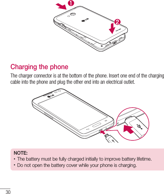 30Getting to know your phoneCharging the phoneThe charger connector is at the bottom of the phone. Insert one end of the charging cable into the phone and plug the other end into an electrical outlet.NOTE:t The battery must be fully charged initially to improve battery lifetime.t Do not open the battery cover while your phone is charging.