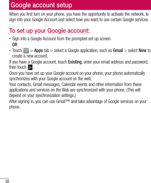 38Google account setupWhen you first turn on your phone, you have the opportunity to activate the network, to sign into your Google Account and select how you want to use certain Google services. To set up your Google account:t Sign into a Google Account from the prompted set-up screen.ORt Touch   &gt; Apps tab &gt; select a Google application, such as Gmail &gt; select New to create a new account. If you have a Google account, touch Existing, enter your email address and password, then touch  .Once you have set up your Google account on your phone, your phone automatically synchronizes with your Google account on the web.Your contacts, Gmail messages, Calendar events and other information from these applications and services on the Web are synchronized with your phone. (This will depend on your synchronization settings.)After signing in, you can use Gmail™ and take advantage of Google services on your phone.