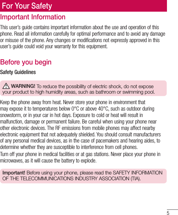 5Important InformationThis user’s guide contains important information about the use and operation of this phone. Read all information carefully for optimal performance and to avoid any damage or misuse of the phone. Any changes or modifications not expressly approved in this user’s guide could void your warranty for this equipment.Before you beginSafety Guidelines WARNING! To reduce the possibility of electric shock, do not expose your product to high humidity areas, such as bathroom or swimming pool.Keep the phone away from heat. Never store your phone in environment that may expose it to temperatures below 0°C or above 40°C, such as outdoor during snowstorm, or in your car in hot days. Exposure to cold or heat will result in malfunction, damage or permanent failure. Be careful when using your phone near other electronic devices. The RF emissions from mobile phones may affect nearby electronic equipment that not adequately shielded. You should consult manufacturers of any personal medical devices, as in the case of pacemakers and hearing aides, to determine whether they are susceptible to interference from cell phones.Turn off your phone in medical facilities or at gas stations. Never place your phone in microwaves, as it will cause the battery to explode.Important! Before using your phone, please read the SAFETY INFORMATION OF THE TELECOMMUNICATIONS INDUSTRY ASSOCIATION (TIA).For Your Safety