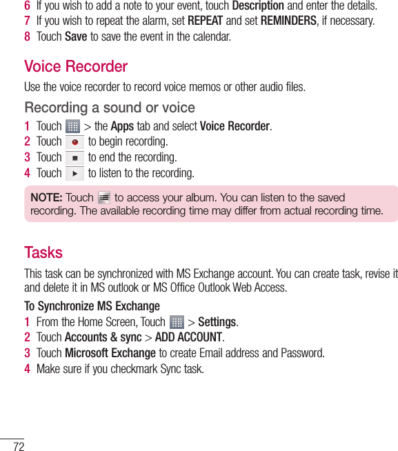 72Utilities6If you wish to add a note to your event, touch Description and enter the details.7If you wish to repeat the alarm, set REPEAT and set REMINDERS, if necessary.8Touch Save to save the event in the calendar.Voice RecorderUse the voice recorder to record voice memos or other audio files.Recording a sound or voice1Touch   &gt; the Apps tab and select Voice Recorder.2Touch   to begin recording.3Touch   to end the recording.4Touch   to listen to the recording.NOTE: Touch   to access your album. You can listen to the saved recording. The available recording time may differ from actual recording time.TasksThis task can be synchronized with MS Exchange account. You can create task, revise it and delete it in MS outlook or MS Office Outlook Web Access.To Synchronize MS Exchange1From the Home Screen, Touch   &gt; Settings.2Touch Accounts &amp; sync &gt; ADD ACCOUNT.3Touch Microsoft Exchange to create Email address and Password.4Make sure if you checkmark Sync task.