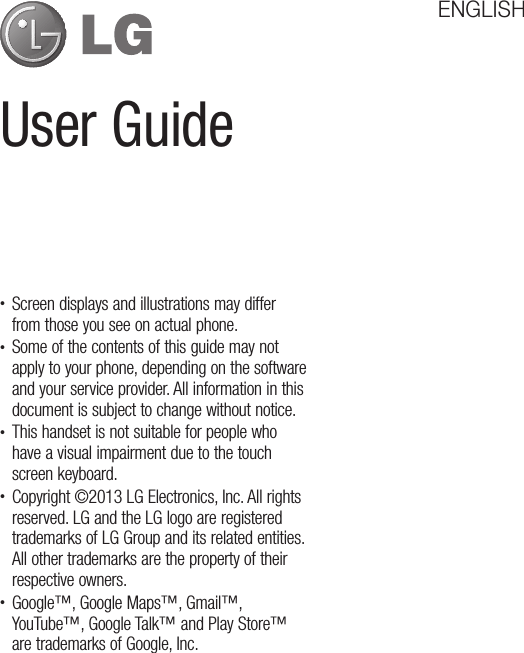 User GuideENGLISHt Screen displays and illustrations may differ from those you see on actual phone.t Some of the contents of this guide may not apply to your phone, depending on the software and your service provider. All information in this document is subject to change without notice.t This handset is not suitable for people who have a visual impairment due to the touch screen keyboard.t Copyright ©2013 LG Electronics, Inc. All rights reserved. LG and the LG logo are registered trademarks of LG Group and its related entities. All other trademarks are the property of their respective owners.t Google™, Google Maps™, Gmail™, YouTube™, Google Talk™ and Play Store™ are trademarks of Google, Inc.