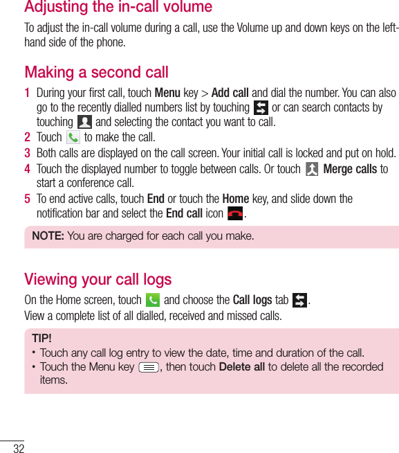 32CallsAdjusting the in-call volumeTo adjust the in-call volume during a call, use the Volume up and down keys on the left-hand side of the phone.Making a second call1During your first call, touch Menu key &gt; Add call and dial the number. You can also go to the recently dialled numbers list by touching   or can search contacts by touching  and selecting the contact you want to call.2Touch   to make the call.3Both calls are displayed on the call screen. Your initial call is locked and put on hold.4Touch the displayed number to toggle between calls. Or touch  Merge calls to start a conference call.5To end active calls, touch End or touch the Home key, and slide down the notification bar and select the End call icon  .NOTE: You are charged for each call you make.Viewing your call logsOn the Home screen, touch   and choose the Call logs tab  .View a complete list of all dialled, received and missed calls.TIP!t Touch any call log entry to view the date, time and duration of the call.t Touch the Menu key  , then touch Delete all to delete all the recorded items.