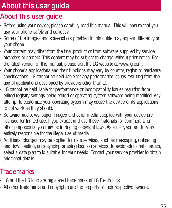 75About this user guideAbout this user guidet Before using your device, please carefully read this manual. This will ensure that you use your phone safely and correctly.t Some of the images and screenshots provided in this guide may appear differently on your phone.t Your content may differ from the final product or from software supplied by service providers or carriers. This content may be subject to change without prior notice. For the latest version of this manual, please visit the LG website at www.lg.com.t Your phone&apos;s applications and their functions may vary by country, region or hardware specifications. LG cannot be held liable for any performance issues resulting from the use of applications developed by providers other than LG.t LG cannot be held liable for performance or incompatibility issues resulting from edited registry settings being edited or operating system software being modified. Any attempt to customize your operating system may cause the device or its applications to not work as they should.t Software, audio, wallpaper, images and other media supplied with your device are licensed for limited use. If you extract and use these materials for commercial or other purposes is, you may be infringing copyright laws. As a user, you are fully are entirely responsible for the illegal use of media.t Additional charges may be applied for data services, such as messaging, uploading and downloading, auto-syncing or using location services. To avoid additional charges, select a data plan to is suitable for your needs. Contact your service provider to obtain additional details.Trademarkst LG and the LG logo are registered trademarks of LG Electronics.t All other trademarks and copyrights are the property of their respective owners.
