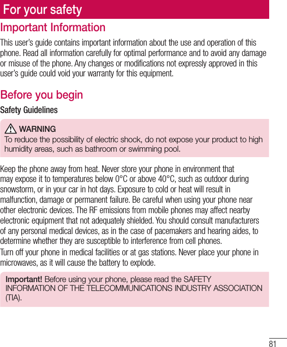 81Important InformationThis user’s guide contains important information about the use and operation of this phone. Read all information carefully for optimal performance and to avoid any damage or misuse of the phone. Any changes or modifications not expressly approved in this user’s guide could void your warranty for this equipment.Before you beginSafety Guidelines WARNINGTo reduce the possibility of electric shock, do not expose your product to high humidity areas, such as bathroom or swimming pool.Keep the phone away from heat. Never store your phone in environment that may expose it to temperatures below 0°C or above 40°C, such as outdoor during snowstorm, or in your car in hot days. Exposure to cold or heat will result in malfunction, damage or permanent failure. Be careful when using your phone near other electronic devices. The RF emissions from mobile phones may affect nearby electronic equipment that not adequately shielded. You should consult manufacturers of any personal medical devices, as in the case of pacemakers and hearing aides, to determine whether they are susceptible to interference from cell phones.Turn off your phone in medical facilities or at gas stations. Never place your phone in microwaves, as it will cause the battery to explode.Important! Before using your phone, please read the SAFETY INFORMATION OF THE TELECOMMUNICATIONS INDUSTRY ASSOCIATION (TIA).For your safety