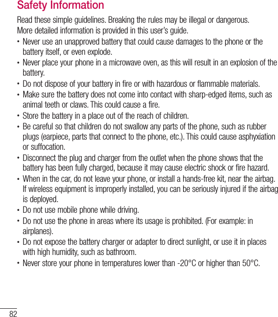 82Safety InformationRead these simple guidelines. Breaking the rules may be illegal or dangerous. More detailed information is provided in this user’s guide.t Never use an unapproved battery that could cause damages to the phone or the battery itself, or even explode.t Never place your phone in a microwave oven, as this will result in an explosion of the battery.t Do not dispose of your battery in fire or with hazardous or flammable materials.t Make sure the battery does not come into contact with sharp-edged items, such as animal teeth or claws. This could cause a fire.t Store the battery in a place out of the reach of children.t Be careful so that children do not swallow any parts of the phone, such as rubber plugs (earpiece, parts that connect to the phone, etc.). This could cause asphyxiation or suffocation.t Disconnect the plug and charger from the outlet when the phone shows that the battery has been fully charged, because it may cause electric shock or fire hazard.t When in the car, do not leave your phone, or install a hands-free kit, near the airbag. If wireless equipment is improperly installed, you can be seriously injured if the airbag is deployed.t Do not use mobile phone while driving.t Do not use the phone in areas where its usage is prohibited. (For example: in airplanes).t Do not expose the battery charger or adapter to direct sunlight, or use it in places with high humidity, such as bathroom.t Never store your phone in temperatures lower than -20°C or higher than 50°C.
