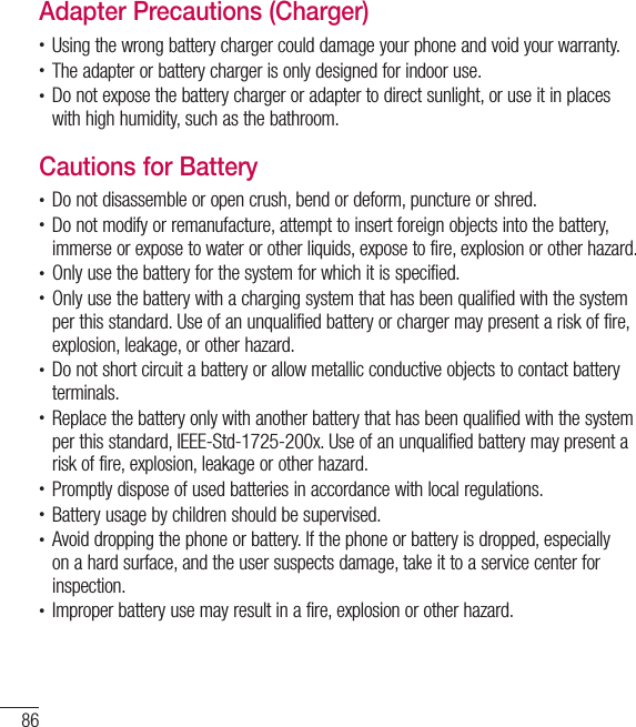 86For your safetyAdapter Precautions (Charger)t Using the wrong battery charger could damage your phone and void your warranty.t The adapter or battery charger is only designed for indoor use.t Do not expose the battery charger or adapter to direct sunlight, or use it in places with high humidity, such as the bathroom.Cautions for Batteryt Do not disassemble or open crush, bend or deform, puncture or shred.t Do not modify or remanufacture, attempt to insert foreign objects into the battery, immerse or expose to water or other liquids, expose to fire, explosion or other hazard.t Only use the battery for the system for which it is specified.t Only use the battery with a charging system that has been qualified with the system per this standard. Use of an unqualified battery or charger may present a risk of fire, explosion, leakage, or other hazard.t Do not short circuit a battery or allow metallic conductive objects to contact battery terminals.t Replace the battery only with another battery that has been qualified with the system per this standard, IEEE-Std-1725-200x. Use of an unqualified battery may present a risk of fire, explosion, leakage or other hazard.t Promptly dispose of used batteries in accordance with local regulations.t Battery usage by children should be supervised.t Avoid dropping the phone or battery. If the phone or battery is dropped, especially on a hard surface, and the user suspects damage, take it to a service center for inspection.t Improper battery use may result in a fire, explosion or other hazard.