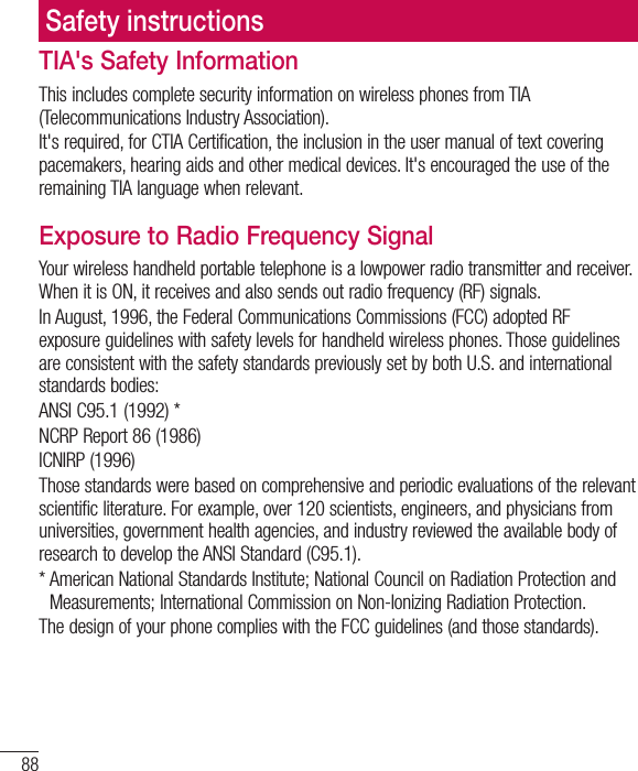 88Safety instructionsTIA&apos;s Safety InformationThis includes complete security information on wireless phones from TIA (Telecommunications Industry Association).It&apos;s required, for CTIA Certification, the inclusion in the user manual of text covering pacemakers, hearing aids and other medical devices. It&apos;s encouraged the use of the remaining TIA language when relevant.Exposure to Radio Frequency SignalYour wireless handheld portable telephone is a lowpower radio transmitter and receiver. When it is ON, it receives and also sends out radio frequency (RF) signals.In August, 1996, the Federal Communications Commissions (FCC) adopted RF exposure guidelines with safety levels for handheld wireless phones. Those guidelines are consistent with the safety standards previously set by both U.S. and international standards bodies:ANSI C95.1 (1992) *NCRP Report 86 (1986)ICNIRP (1996)Those standards were based on comprehensive and periodic evaluations of the relevant scientific literature. For example, over 120 scientists, engineers, and physicians from universities, government health agencies, and industry reviewed the available body of research to develop the ANSI Standard (C95.1).* American National Standards Institute; National Council on Radiation Protection and Measurements; International Commission on Non-Ionizing Radiation Protection.The design of your phone complies with the FCC guidelines (and those standards).