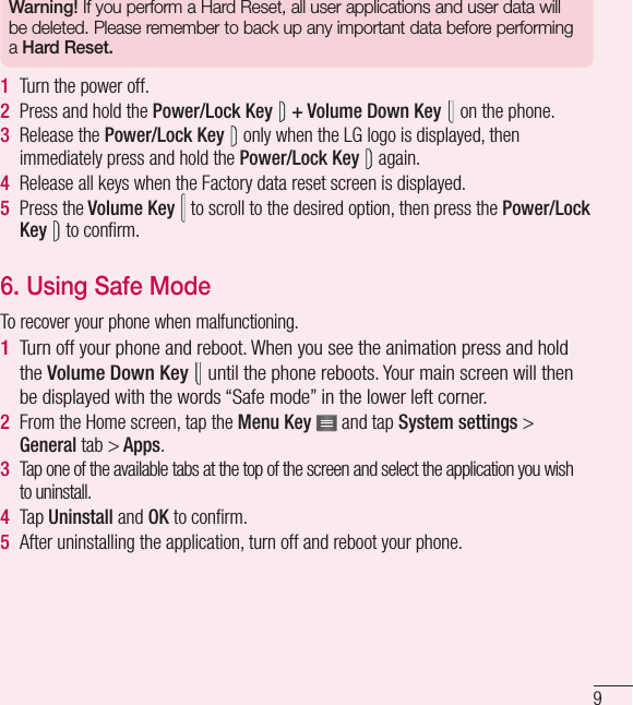 9Warning! If you perform a Hard Reset, all user applications and user data will be deleted. Please remember to back up any important data before performing a Hard Reset.1  Turn the power off.2  Press and hold the Power/Lock Key  + Volume Down Key  on the phone.3  Release the Power/Lock Key  only when the LG logo is displayed, then immediately press and hold the Power/Lock Key  again.4  Release all keys when the Factory data reset screen is displayed.5  Press the Volume Key  to scroll to the desired option, then press the Power/Lock Key  to conﬁ rm.6. Using Safe Mode To recover your phone when malfunctioning.1  Turn off your phone and reboot. When you see the animation press and hold the Volume Down Key   until the phone reboots. Your main screen will then be displayed with the words “Safe mode” in the lower left corner.2  From the Home screen, tap the Menu Key   and tap System settings &gt; General tab &gt; Apps.3   Tap one of the available tabs at the top of the screen and select the application you wish to uninstall.4  Tap Uninstall and OK to conﬁ rm.5  After uninstalling the application, turn off and reboot your phone.