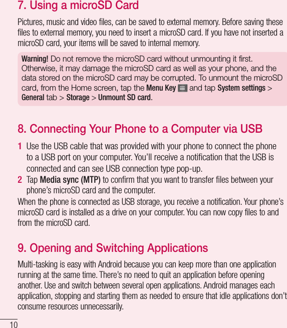 107.  Using a microSD CardPictures, music and video files, can be saved to external memory. Before saving these files to external memory, you need to insert a microSD card. If you have not inserted a microSD card, your items will be saved to internal memory. Warning! Do not remove the microSD card without unmounting it first. Otherwise, it may damage the microSD card as well as your phone, and the data stored on the microSD card may be corrupted. To unmount the microSD card, from the Home screen, tap the Menu Key   and tap System settings &gt; General tab &gt; Storage &gt; Unmount SD card.8.  Connecting Your Phone to a Computer via USB1  Use the USB cable that was provided with your phone to connect the phone to a USB port on your computer. You’ll receive a notiﬁ cation that the USB is connected and can see USB connection type pop-up.2  Tap Media sync (MTP) to conﬁ rm that you want to transfer ﬁ les between your phone’s microSD card and the computer.When the phone is connected as USB storage, you receive a notification. Your phone’s microSD card is installed as a drive on your computer. You can now copy files to and from the microSD card.9.  Opening and Switching ApplicationsMulti-tasking is easy with Android because you can keep more than one application running at the same time. There’s no need to quit an application before opening another. Use and switch between several open applications. Android manages each application, stopping and starting them as needed to ensure that idle applications don’t consume resources unnecessarily.Important notice