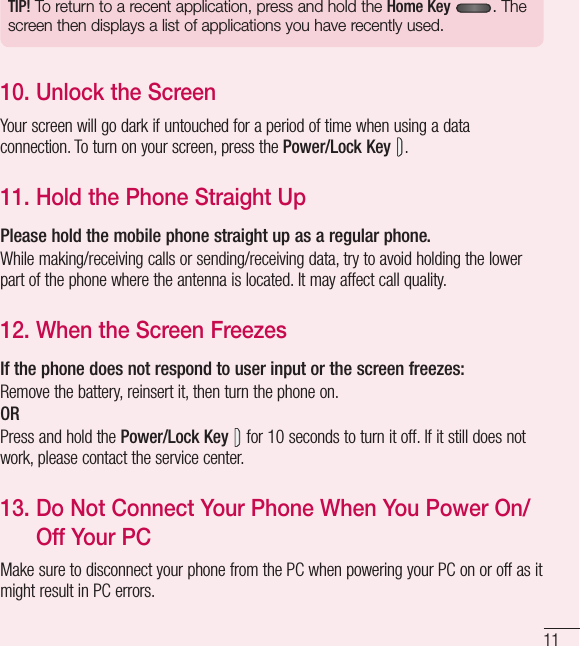 11TIP! To return to a recent application, press and hold the Home Key . The screen then displays a list of applications you have recently used.10.  Unlock the ScreenYour screen will go dark if untouched for a period of time when using a data connection. To turn on your screen, press the Power/Lock Key .11.  Hold the Phone Straight UpPlease hold the mobile phone straight up as a regular phone.While making/receiving calls or sending/receiving data, try to avoid holding the lower part of the phone where the antenna is located. It may affect call quality.12.  When the Screen FreezesIf the phone does not respond to user input or the screen freezes:Remove the battery, reinsert it, then turn the phone on.ORPress and hold the Power/Lock Key  for 10 seconds to turn it off. If it still does not work, please contact the service center.13.  Do Not Connect Your Phone When You Power On/Off Your PC Make sure to disconnect your phone from the PC when powering your PC on or off as it might result in PC errors.