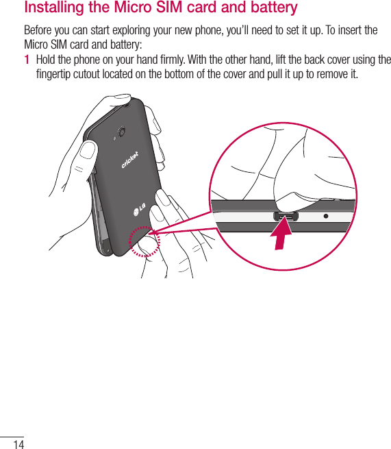 14Getting to know your phoneInstalling the Micro SIM card and batteryBefore you can start exploring your new phone, you’ll need to set it up. To insert the Micro SIM card and battery:1  Hold the phone on your hand ﬁ rmly. With the other hand, lift the back cover using the ﬁ ngertip cutout located on the bottom of the cover and pull it up to remove it.