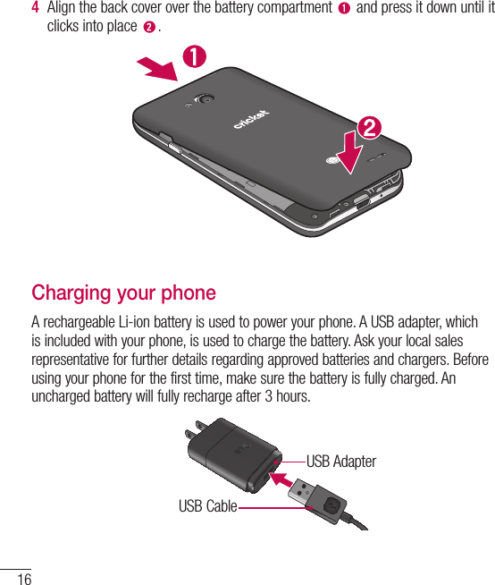 16Getting to know your phone4  Align the back cover over the battery compartment   and press it down until it clicks into place  .Charging your phoneA rechargeable Li-ion battery is used to power your phone. A USB adapter, which is included with your phone, is used to charge the battery. Ask your local sales representative for further details regarding approved batteries and chargers. Before using your phone for the first time, make sure the battery is fully charged. An uncharged battery will fully recharge after 3 hours.USB AdapterUSB Cable