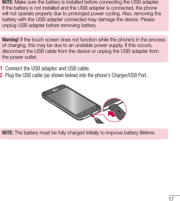 17NOTE: Make sure the battery is installed before connecting the USB adapter. If the battery is not installed and the USB adapter is connected, the phone will not operate properly due to prolonged power cycling. Also, removing the battery with the USB adapter connected may damage the device. Please unplug USB adapter before removing battery.Warning! If the touch screen does not function while the phone’s in the process of charging, this may be due to an unstable power supply. If this occurs, disconnect the USB cable from the device or unplug the USB adapter from the power outlet.1  Connect the USB adapter and USB cable.2  Plug the USB cable (as shown below) into the phone’s Charger/USB Port.NOTE: The battery must be fully charged initially to improve battery lifetime.