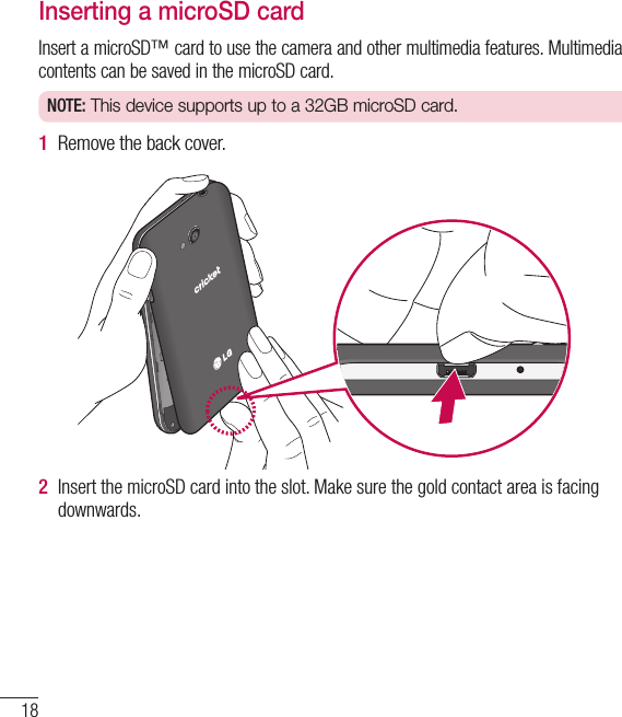 18Getting to know your phoneInserting a microSD cardInsert a microSD™ card to use the camera and other multimedia features. Multimedia contents can be saved in the microSD card. NOTE: This device supports up to a 32GB microSD card.1  Remove the back cover.2  Insert the microSD card into the slot. Make sure the gold contact area is facing downwards.