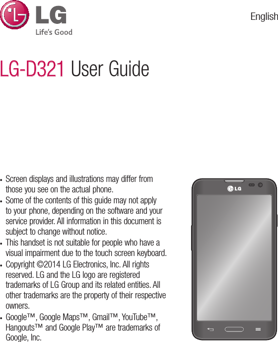 •  Screen displays and illustrations may differ from those you see on the actual phone.•  Some of the contents of this guide may not apply to your phone, depending on the software and your service provider. All information in this document is subject to change without notice.•  This handset is not suitable for people who have a visual impairment due to the touch screen keyboard.•  Copyright ©2014 LG Electronics, Inc. All rights reserved. LG and the LG logo are registered trademarks of LG Group and its related entities. All other trademarks are the property of their respective owners.•  Google™, Google Maps™, Gmail™, YouTube™, Hangouts™ and Google Play™ are trademarks of Google, Inc.LG-D321LG-D321 User GuideEnglish