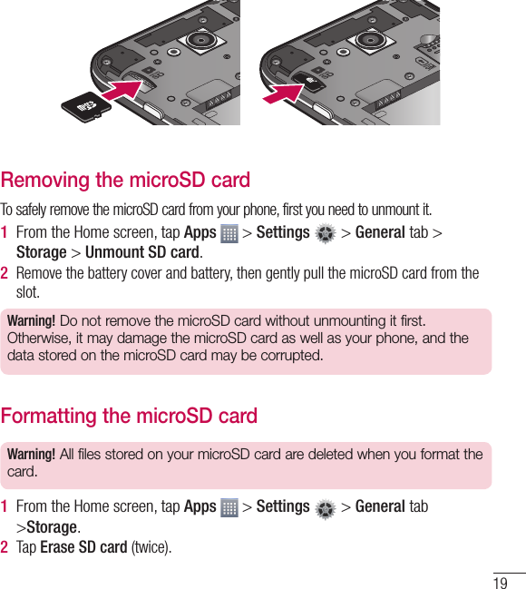 19Removing the microSD cardTo safely remove the microSD card from your phone, first you need to unmount it.1  From the Home screen, tap Apps   &gt; Settings   &gt; General tab &gt; Storage &gt; Unmount SD card.2  Remove the battery cover and battery, then gently pull the microSD card from the slot.Warning! Do not remove the microSD card without unmounting it first. Otherwise, it may damage the microSD card as well as your phone, and the data stored on the microSD card may be corrupted.Formatting the microSD cardWarning! All files stored on your microSD card are deleted when you format the card.1  From the Home screen, tap Apps   &gt; Settings   &gt; General tab &gt;Storage.2  Tap Erase SD card (twice).