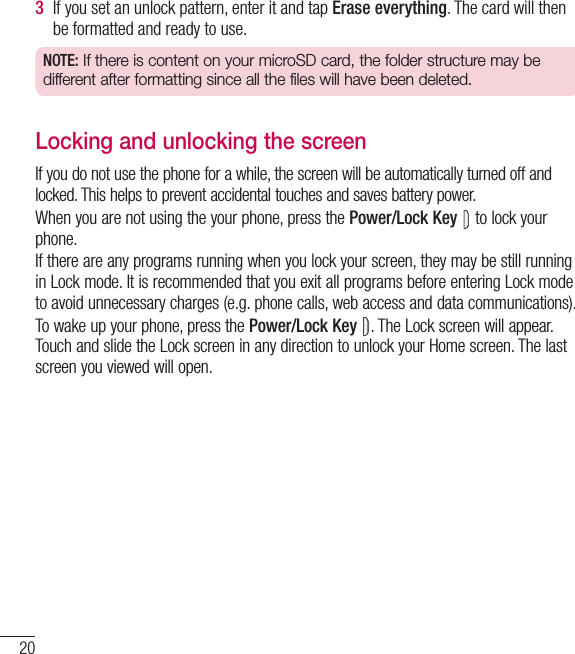 203  If you set an unlock pattern, enter it and tap Erase everything. The card will then be formatted and ready to use.NOTE: If there is content on your microSD card, the folder structure may be different after formatting since all the files will have been deleted.Locking and unlocking the screenIf you do not use the phone for a while, the screen will be automatically turned off and locked. This helps to prevent accidental touches and saves battery power.When you are not using the your phone, press the Power/Lock Key  to lock your phone. If there are any programs running when you lock your screen, they may be still running in Lock mode. It is recommended that you exit all programs before entering Lock mode to avoid unnecessary charges (e.g. phone calls, web access and data communications).To wake up your phone, press the Power/Lock Key . The Lock screen will appear. Touch and slide the Lock screen in any direction to unlock your Home screen. The last screen you viewed will open.Getting to know your phone