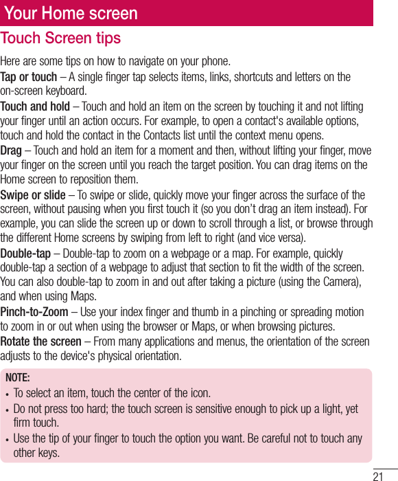 21Your Home screenTouch Screen tipsHere are some tips on how to navigate on your phone.Tap or touch – A single finger tap selects items, links, shortcuts and letters on the on-screen keyboard.Touch and hold – Touch and hold an item on the screen by touching it and not lifting your finger until an action occurs. For example, to open a contact&apos;s available options, touch and hold the contact in the Contacts list until the context menu opens.Drag – Touch and hold an item for a moment and then, without lifting your finger, move your finger on the screen until you reach the target position. You can drag items on the Home screen to reposition them.Swipe or slide – To swipe or slide, quickly move your finger across the surface of the screen, without pausing when you first touch it (so you don’t drag an item instead). For example, you can slide the screen up or down to scroll through a list, or browse through the different Home screens by swiping from left to right (and vice versa).Double-tap – Double-tap to zoom on a webpage or a map. For example, quickly double-tap a section of a webpage to adjust that section to fit the width of the screen. You can also double-tap to zoom in and out after taking a picture (using the Camera), and when using Maps.Pinch-to-Zoom – Use your index finger and thumb in a pinching or spreading motion to zoom in or out when using the browser or Maps, or when browsing pictures.Rotate the screen – From many applications and menus, the orientation of the screen adjusts to the device&apos;s physical orientation.NOTE:•  To select an item, touch the center of the icon.•  Do not press too hard; the touch screen is sensitive enough to pick up a light, yet firm touch.•  Use the tip of your finger to touch the option you want. Be careful not to touch any other keys.