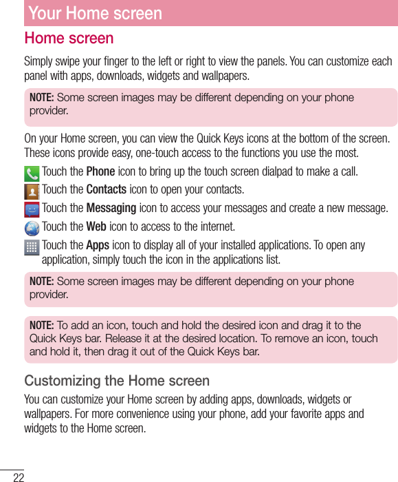 22Home screenSimply swipe your finger to the left or right to view the panels. You can customize each panel with apps, downloads, widgets and wallpapers.NOTE: Some screen images may be different depending on your phone provider.On your Home screen, you can view the Quick Keys icons at the bottom of the screen. These icons provide easy, one-touch access to the functions you use the most.  Touch the Phone icon to bring up the touch screen dialpad to make a call.  Touch the Contacts icon to open your contacts.  Touch the Messaging icon to access your messages and create a new message.    Touch  the  Web icon to access to the internet.  Touch the Apps icon to display all of your installed applications. To open any application, simply touch the icon in the applications list.NOTE: Some screen images may be different depending on your phone provider.NOTE: To add an icon, touch and hold the desired icon and drag it to the Quick Keys bar. Release it at the desired location. To remove an icon, touch and hold it, then drag it out of the Quick Keys bar.Customizing the Home screenYou can customize your Home screen by adding apps, downloads, widgets or wallpapers. For more convenience using your phone, add your favorite apps and widgets to the Home screen.Your Home screen