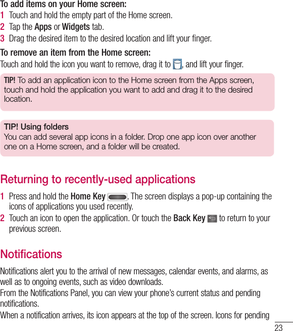 23To add items on your Home screen:1  Touch and hold the empty part of the Home screen.2  Tap the Apps or Widgets tab.3  Drag the desired item to the desired location and lift your ﬁ nger.To remove an item from the Home screen:Touch and hold the icon you want to remove, drag it to  , and lift your finger.TIP! To add an application icon to the Home screen from the Apps screen, touch and hold the application you want to add and drag it to the desired location.TIP! Using foldersYou can add several app icons in a folder. Drop one app icon over another one on a Home screen, and a folder will be created.Returning to recently-used applications1  Press and hold the Home Key  . The screen displays a pop-up containing the icons of applications you used recently.2  Touch an icon to open the application. Or touch the Back Key  to return to your previous screen.NotificationsNotifications alert you to the arrival of new messages, calendar events, and alarms, as well as to ongoing events, such as video downloads.From the Notifications Panel, you can view your phone’s current status and pending notifications.When a notification arrives, its icon appears at the top of the screen. Icons for pending 