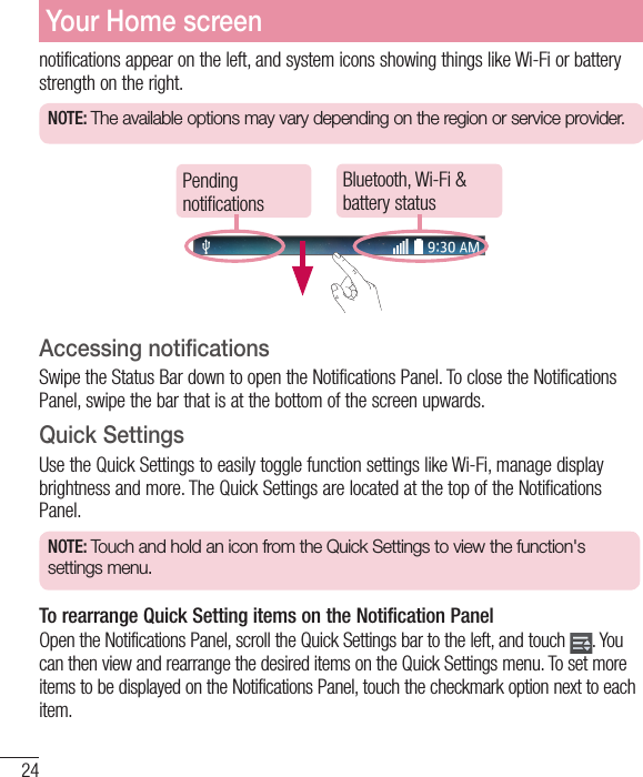 24notifications appear on the left, and system icons showing things like Wi-Fi or bat tery strength on the right.NOTE: The available options may vary depending on the region or service provider.Pending notificationsBluetooth, Wi-Fi &amp; battery statusAccessing notificationsSwipe the Status Bar down to open the Notifications Panel. To close the Notifications Panel, swipe the bar that is at the bottom of the screen upwards.Quick SettingsUse the Quick Settings to easily toggle function settings like Wi-Fi, manage display brightness and more. The Quick Settings are located at the top of the Notifications Panel.NOTE: Touch and hold an icon from the Quick Settings to view the function&apos;s settings menu.To rearrange Quick Setting items on the Notification Panel Open the Notifications Panel, scroll the Quick Settings bar to the left, and touch  . You can then view and rearrange the desired items on the Quick Settings menu. To set more items to be displayed on the Notifications Panel, touch the checkmark option next to each item.Your Home screen