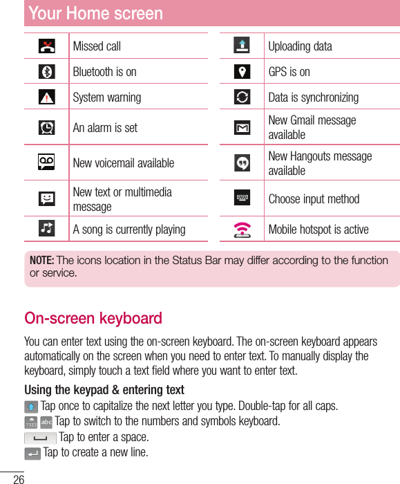 26Missed call Uploading dataBluetooth is on GPS is onSystem warning Data is synchronizingAn alarm is set New Gmail message availableNew voicemail available New Hangouts message availableNew text or multimedia message Choose input methodA song is currently playing Mobile hotspot is activeNOTE: The icons location in the Status Bar may differ according to the function or service.On-screen keyboardYou can enter text using the on-screen keyboard. The on-screen keyboard appears automatically on the screen when you need to enter text. To manually display the keyboard, simply touch a text field where you want to enter text.Using the keypad &amp; entering text Tap once to capitalize the next letter you type. Double-tap for all caps.  Tap to switch to the numbers and symbols keyboard. Tap to enter a space. Tap to create a new line.Your Home screen