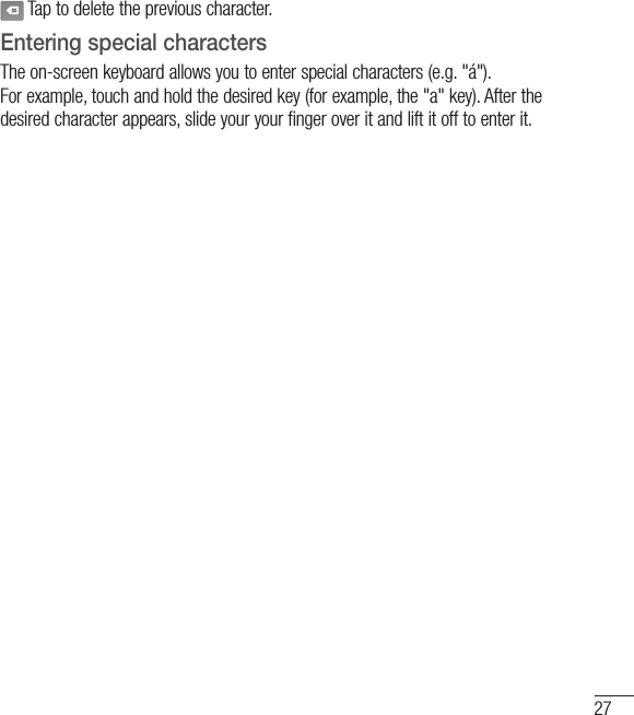 27 Tap to delete the previous character.Entering special charactersThe on-screen keyboard allows you to enter special characters (e.g. &quot;á&quot;).For example, touch and hold the desired key (for example, the &quot;a&quot; key). After the desired character appears, slide your your finger over it and lift it off to enter it.