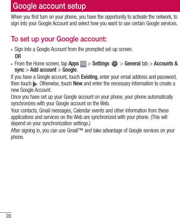28When you first turn on your phone, you have the opportunity to activate the network, to sign into your Google Account and select how you want to use certain Google services. To set up your Google account: •  Sign into a Google Account from the prompted set-up screen. OR •  From the Home screen, tap Apps  &gt; Settings  &gt; General tab &gt; Accounts &amp; sync &gt; Add account &gt; Google.If you have a Google account, touch Existing, enter your email address and password, then touch  . Otherwise, touch New and enter the necessary information to create a new Google Account.Once you have set up your Google account on your phone, your phone automatically synchronizes with your Google account on the Web.Your contacts, Gmail messages, Calendar events and other information from these applications and services on the Web are synchronized with your phone. (This will depend on your synchronization settings.)After signing in, you can use Gmail™ and take advantage of Google services on your phone.Google account setup