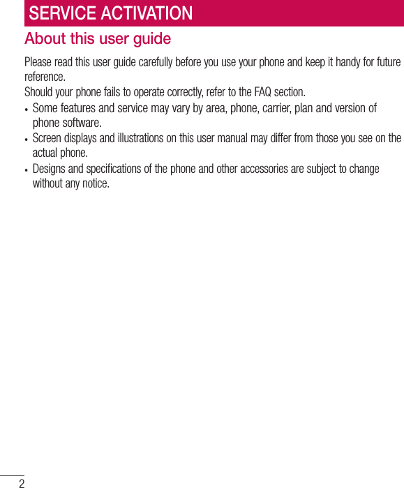 2About this user guidePlease read this user guide carefully before you use your phone and keep it handy for future reference.Should your phone fails to operate correctly, refer to the FAQ section.•  Some features and service may vary by area, phone, carrier, plan and version of phone software.•  Screen displays and illustrations on this user manual may differ from those you see on the actual phone.•  Designs and specifications of the phone and other accessories are subject to change without any notice.SERVICE ACTIVATION