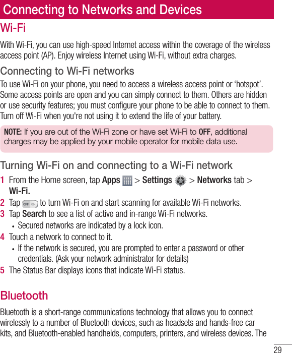 29Wi-FiWith Wi-Fi, you can use high-speed Internet access within the coverage of the wireless access point (AP). Enjoy wireless Internet using Wi-Fi, without extra charges. Connecting to Wi-Fi networksTo use Wi-Fi on your phone, you need to access a wireless access point or ‘hotspot’. Some access points are open and you can simply connect to them. Others are hidden or use security features; you must configure your phone to be able to connect to them. Turn off Wi-Fi when you&apos;re not using it to extend the life of your battery. NOTE: If you are out of the Wi-Fi zone or have set Wi-Fi to OFF, additional charges may be applied by your mobile operator for mobile data use. Turning Wi-Fi on and connecting to a Wi-Fi network1  From the Home screen, tap Apps   &gt; Settings  &gt; Networks tab &gt; Wi-Fi.2  Tap   to turn Wi-Fi on and start scanning for available Wi-Fi networks.3  Tap Search to see a list of active and in-range Wi-Fi networks.•  Secured networks are indicated by a lock icon.4  Touch a network to connect to it.•  If the network is secured, you are prompted to enter a password or other credentials. (Ask your network administrator for details)5  The Status Bar displays icons that indicate Wi-Fi status.BluetoothBluetooth is a short-range communications technology that allows you to connect wirelessly to a number of Bluetooth devices, such as headsets and hands-free car kits, and Bluetooth-enabled handhelds, computers, printers, and wireless devices. The Connecting to Networks and Devices