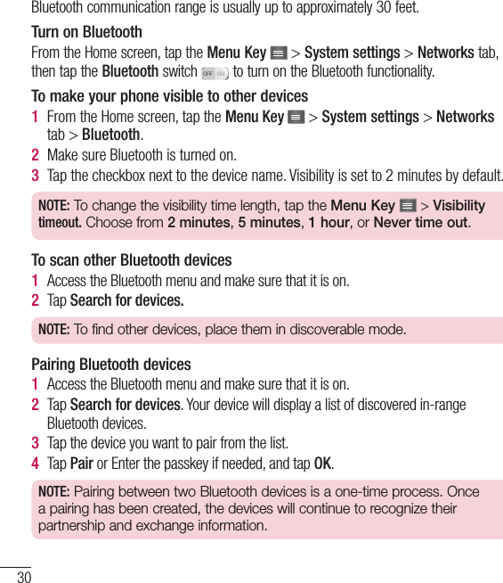 30Bluetooth communication range is usually up to approximately 30 feet.Turn on BluetoothFrom the Home screen, tap the Menu Key  &gt; System settings &gt; Networks tab, then tap the Bluetooth switch   to turn on the Bluetooth functionality.To make your phone visible to other devices1  From the Home screen, tap the Menu Key   &gt; System settings &gt; Networks tab &gt; Bluetooth.2  Make sure Bluetooth is turned on.3  Tap the checkbox next to the device name. Visibility is set to 2 minutes by default.NOTE: To change the visibility time length, tap the Menu Key  &gt; Visibility timeout. Choose from 2 minutes, 5 minutes, 1 hour, or Never time out.To scan other Bluetooth devices1  Access the Bluetooth menu and make sure that it is on.2  Tap Search for devices.NOTE: To find other devices, place them in discoverable mode.Pairing Bluetooth devices1  Access the Bluetooth menu and make sure that it is on.2  Tap Search for devices. Your device will display a list of discovered in-range Bluetooth devices.3  Tap the device you want to pair from the list.4  Tap Pair or Enter the passkey if needed, and tap OK.NOTE: Pairing between two Bluetooth devices is a one-time process. Once a pairing has been created, the devices will continue to recognize their partnership and exchange information.Connecting to Networks and Devices