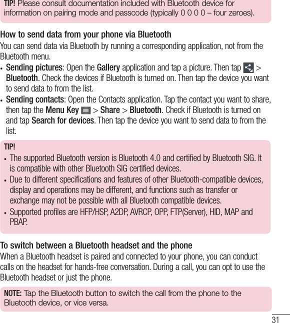 31TIP! Please consult documentation included with Bluetooth device for information on pairing mode and passcode (typically 0 0 0 0 – four zeroes).How to send data from your phone via BluetoothYou can send data via Bluetooth by running a corresponding application, not from the Bluetooth menu.•  Sending pictures: Open the Gallery application and tap a picture. Then tap   &gt; Bluetooth. Check the devices if Bluetooth is turned on. Then tap the device you want to send data to from the list.•  Sending contacts: Open the Contacts application. Tap the contact you want to share, then tap the Menu Key  &gt; Share &gt; Bluetooth. Check if Bluetooth is turned on and tap Search for devices. Then tap the device you want to send data to from the list.TIP!•  The supported Bluetooth version is Bluetooth 4.0 and certified by Bluetooth SIG. It is compatible with other Bluetooth SIG certified devices.•  Due to different specifications and features of other Bluetooth-compatible devices, display and operations may be different, and functions such as transfer or exchange may not be possible with all Bluetooth compatible devices.•  Supported profiles are HFP/HSP, A2DP, AVRCP, OPP, FTP(Server), HID, MAP and PBAP.To switch between a Bluetooth headset and the phoneWhen a Bluetooth headset is paired and connected to your phone, you can conduct calls on the headset for hands-free conversation. During a call, you can opt to use the Bluetooth headset or just the phone. NOTE: Tap the Bluetooth button to switch the call from the phone to the Bluetooth device, or vice versa.