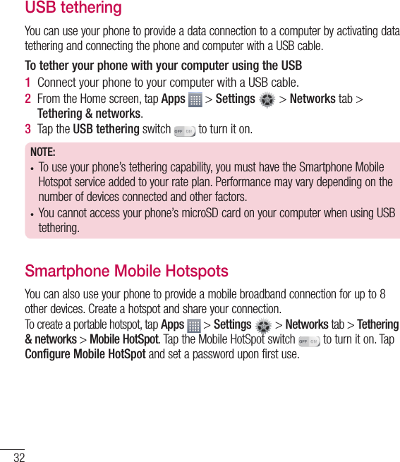 32USB tetheringYou can use your phone to provide a data connection to a computer by activating data tethering and connecting the phone and computer with a USB cable.To tether your phone with your computer using the USB1  Connect your phone to your computer with a USB cable. 2  From the Home screen, tap Apps   &gt; Settings   &gt; Networks tab &gt; Tethering &amp; networks. 3  Tap the USB tethering switch   to turn it on.NOTE:•  To use your phone’s tethering capability, you must have the Smartphone Mobile Hotspot service added to your rate plan. Performance may vary depending on the number of devices connected and other factors.•  You cannot access your phone’s microSD card on your computer when using USB tethering.Smartphone Mobile HotspotsYou can also use your phone to provide a mobile broadband connection for up to 8 other devices. Create a hotspot and share your connection.To create a portable hotspot, tap Apps  &gt; Settings   &gt; Networks tab &gt; Tethering &amp; networks &gt; Mobile HotSpot. Tap the Mobile HotSpot switch   to turn it on. Tap Configure Mobile HotSpot and set a password upon first use.Connecting to Networks and Devices