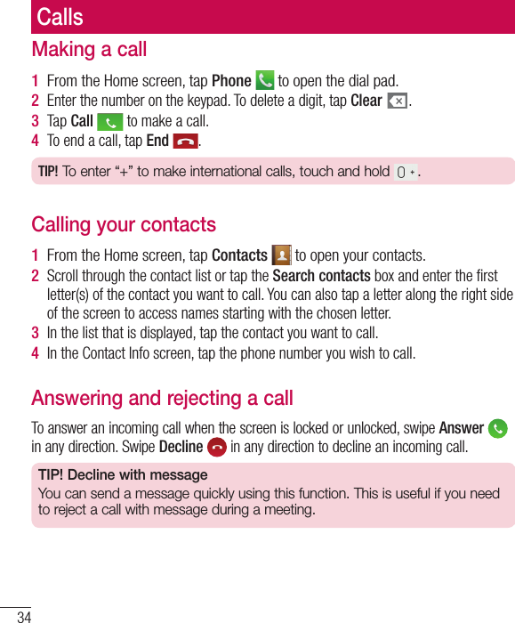 34Making a call1  From the Home screen, tap Phone   to open the dial pad.2  Enter the number on the keypad. To delete a digit, tap Clear  .3  Tap Call   to make a call.4  To end a call, tap End  .TIP! To enter “+” to make international calls, touch and hold  .Calling your contacts1  From the Home screen, tap Contacts   to open your contacts.2  Scroll through the contact list or tap the Search contacts box and enter the ﬁ rst letter(s) of the contact you want to call. You can also tap a letter along the right side of the screen to access names starting with the chosen letter.3  In the list that is displayed, tap the contact you want to call.4  In the Contact Info screen, tap the phone number you wish to call.Answering and rejecting a callTo answer an incoming call when the screen is locked or unlocked, swipe Answer   in any direction. Swipe Decline   in any direction to decline an incoming call.TIP! Decline with messageYou can send a message quickly using this function. This is useful if you need to reject a call with message during a meeting.Calls