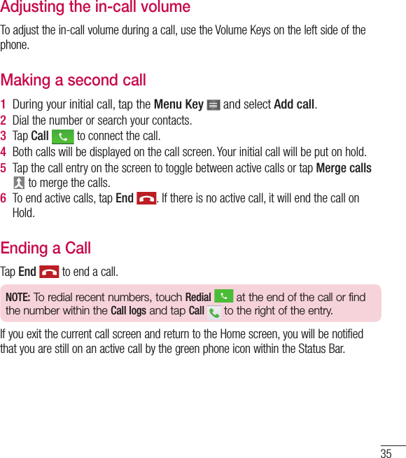 35Adjusting the in-call volumeTo adjust the in-call volume during a call, use the Volume Keys on the left side of the phone.Making a second call1  During your initial call, tap the Menu Key   and select Add call.2  Dial the number or search your contacts.3  Tap Call   to connect the call.4  Both calls will be displayed on the call screen. Your initial call will be put on hold.5  Tap the call entry on the screen to toggle between active calls or tap Merge calls  to merge the calls.6  To end active calls, tap End  . If there is no active call, it will end the call on Hold.Ending a CallTap End  to end a call.NOTE: To redial recent numbers, touch Redial  at the end of the call or find the number within the Call logs and tap Call   to the right of the entry.If you exit the current call screen and return to the Home screen, you will be notified that you are still on an active call by the green phone icon within the Status Bar.