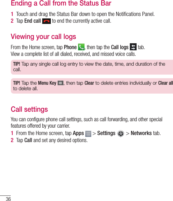 36Ending a Call from the Status Bar1  Touch and drag the Status Bar down to open the Notiﬁ cations Panel.2  Tap End call  to end the currently active call.Viewing your call logsFrom the Home screen, tap Phone , then tap the Call logs  tab.View a complete list of all dialed, received, and missed voice calls.TIP! Tap any single call log entry to view the date, time, and duration of the call.TIP! Tap the Menu Key , then tap Clear to delete entries individually or Clear all to delete all.Call settingsYou can configure phone call settings, such as call forwarding, and other special features offered by your carrier.1  From the Home screen, tap Apps   &gt; Settings   &gt; Networks tab.2  Tap Call and set any desired options.Calls